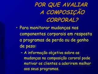 POR QUE AVALIAR  A COMPOSIÇÃO CORPORAL? Para monitorar mudanças nos componentes corporais em resposta a programas de perda ou de ganho de peso: A informação objetiva sobre as mudanças na composição cororal pode motivar os clientes a aderirem melhor aos seus programas. Aptidão morfológica 