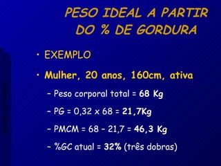 PESO IDEAL A PARTIR DO % DE GORDURA EXEMPLO : Mulher, 20 anos, 160cm, ativa Peso corporal total =  68 Kg PG = 0,32 x 68 =  21,7Kg PMCM = 68 – 21,7 =  46,3 Kg %GC atual =  32%  (três dobras) Aptidão morfológica 