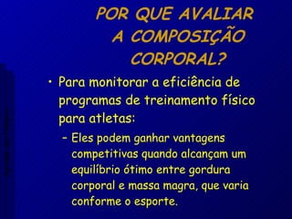 POR QUE AVALIAR  A COMPOSIÇÃO CORPORAL? Para monitorar a eficiência de programas de treinamento físico para atletas: Eles podem ganhar vantagens competitivas quando alcançam um equilíbrio ótimo entre gordura corporal e massa magra, que varia conforme o esporte. Aptidão morfológica 