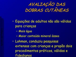 AVALIAÇÃO DAS DOBRAS CUTÂNEAS Equações de adultos não são válidas para crianças Mais água Maior conteúdo mineral ósseo Lohman, conduziu pesquisas extensas com crianças e propôs dois procedimentos práticos, válidos e fidedignos Aptidão morfológica 