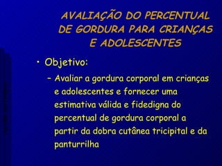 AVALIAÇÃO DO PERCENTUAL DE GORDURA PARA CRIANÇAS E ADOLESCENTES Objetivo: Avaliar a gordura corporal em crianças e adolescentes e fornecer uma estimativa válida e fidedigna do percentual de gordura corporal a partir da dobra cutânea tricipital e da panturrilha Aptidão morfológica 