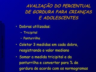 AVALIAÇÃO DO PERCENTUAL DE GORDURA PARA CRIANÇAS E ADOLESCENTES Dobras utilizadas: Tricipital Panturrilha Coletar 3 medidas em cada dobra, resgistrando o valor mediano Somar a medida tricipital e da panturrilha e converter para % de gordura de acordo com os normogramas Aptidão morfológica 