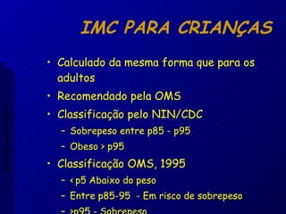 IMC PARA CRIANÇAS Calculado da mesma forma que para os adultos Recomendado pela OMS Classificação pelo NIN/CDC Sobrepeso entre p85 - p95  Obeso > p95 Classificação OMS, 1995 < p5 Abaixo do peso Entre p85-95  - Em risco de sobrepeso  >p95 - Sobrepeso Aptidão morfológica 