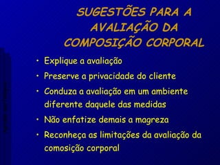 SUGESTÕES PARA A AVALIAÇÃO DA COMPOSIÇÃO CORPORAL Explique a avaliação Preserve a privacidade do cliente Conduza a avaliação em um ambiente diferente daquele das medidas Não enfatize demais a magreza Reconheça as limitações da avaliação da comosição corporal Aptidão morfológica 