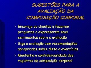 SUGESTÕES PARA A AVALIAÇÃO DA COMPOSIÇÃO CORPORAL Encoraje os clientes a fazerem perguntas e expressarem seus sentimentos sobre a avaliação Siga a avaliação com recomendações apropriadas sobre dieta e exercícios Mantenha a confidencialidade dos registros da composição corporal Aptidão morfológica 