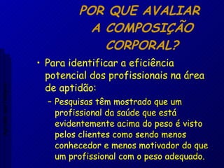 POR QUE AVALIAR  A COMPOSIÇÃO CORPORAL? Para identificar a eficiência potencial dos profissionais na área de aptidão: Pesquisas têm mostrado que um profissional da saúde que está evidentemente acima do peso é visto pelos clientes como sendo menos conhecedor e menos motivador do que um profissional com o peso adequado. Aptidão morfológica 