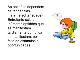 As aptidões dependem de tendências inata(hereditariedade). Entretanto existem inúmeras aptidões que se manifestam tardiamente ou nunca se manifestam, por falta de estímulos ou oportunidades.  