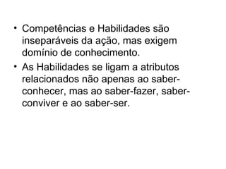 Competências e Habilidades são inseparáveis da ação, mas exigem domínio de conhecimento. As Habilidades se ligam a atributos relacionados não apenas ao saber-conhecer, mas ao saber-fazer, saber-conviver e ao saber-ser. 