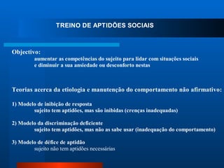 TREINO DE APTIDÕES SOCIAIS



Objectivo:
         aumentar as competências do sujeito para lidar com situações sociais
         e diminuir a sua ansiedade ou desconforto nestas



Teorias acerca da etiologia e manutenção do comportamento não afirmativo:

1) Modelo de inibição de resposta
        sujeito tem aptidões, mas são inibidas (crenças inadequadas)

2) Modelo da discriminação deficiente
        sujeito tem aptidões, mas não as sabe usar (inadequação do comportamento)

3) Modelo de défice de aptidão
        sujeito não tem aptidões necessárias
 