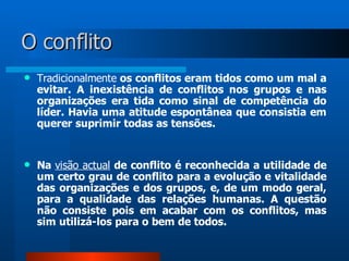 O conflito
   Tradicionalmente os conflitos eram tidos como um mal a
    evitar. A inexistência de conflitos nos grupos e nas
    organizações era tida como sinal de competência do
    líder. Havia uma atitude espontânea que consistia em
    querer suprimir todas as tensões.


   Na visão actual de conflito é reconhecida a utilidade de
    um certo grau de conflito para a evolução e vitalidade
    das organizações e dos grupos, e, de um modo geral,
    para a qualidade das relações humanas. A questão
    não consiste pois em acabar com os conflitos, mas
    sim utilizá-los para o bem de todos.
 
