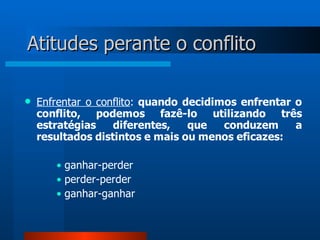 Atitudes perante o conflito

   Enfrentar o conflito: quando decidimos enfrentar o
    conflito, podemos fazê-lo utilizando três
    estratégias    diferentes,    que   conduzem     a
    resultados distintos e mais ou menos eficazes:

       • ganhar-perder
       • perder-perder
       • ganhar-ganhar
 