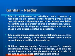 Ganhar - Perder
   Esta é, infelizmente, a estratégia mais corrente na
    resolução de um conflito, sendo negativa porque implica
    que haja sempre alguém que perca. As pessoas envolvidas
    no conflito não comunicam aberta e directamente. Geram-
    se sentimentos de vingança e ressentimentos e nunca se
    chega a uma situação criativa do problema.

   Este procedimento assenta fundamentalmente na autoridade
    que uma das partes, a mais forte, exerce sobre a outra,
    para eliminar o conflito, sobrepondo-se.

   Mobiliza frequentemente “ataques pessoais”, gerando
    sentimentos hostis, de revolta e vingança. Cada uma das
    partes investe a sua energia contra a outra, e não na
    procura de uma solução satisfatória para ambas.
 