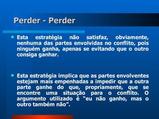 Perder - Perder
   Esta estratégia não satisfaz, obviamente,
    nenhuma das partes envolvidas no conflito, pois
    ninguém ganha, apenas se evitando que o outro
    consiga ganhar.


   Esta estratégia implica que as partes envolventes
    estejam mais empenhadas a impedir que a outra
    parte ganhe do que, propriamente, que se
    encontre uma situação para o conflito. O
    argumento utilizado é “eu não ganho, mas o
    outro também não”.
 