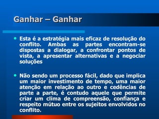 Ganhar – Ganhar

   Esta é a estratégia mais eficaz de resolução do
    conflito. Ambas as partes encontram-se
    dispostas a dialogar, a confrontar pontos de
    vista, a apresentar alternativas e a negociar
    soluções

   Não sendo um processo fácil, dado que implica
    um maior investimento de tempo, uma maior
    atenção em relação ao outro e cedências de
    parte a parte, é contudo aquele que permite
    criar um clima de compreensão, confiança e
    respeito mútuo entre os sujeitos envolvidos no
    conflito.
 