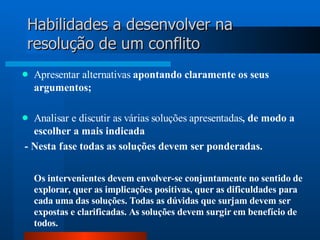 Habilidades a desenvolver na
resolução de um conflito
   Apresentar alternativas apontando claramente os seus
    argumentos;

 Analisar e discutir as várias soluções apresentadas, de modo a
  escolher a mais indicada
- Nesta fase todas as soluções devem ser ponderadas.

    Os intervenientes devem envolver-se conjuntamente no sentido de
    explorar, quer as implicações positivas, quer as dificuldades para
    cada uma das soluções. Todas as dúvidas que surjam devem ser
    expostas e clarificadas. As soluções devem surgir em benefício de
    todos.
 