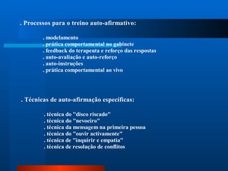 . Processos para o treino auto-afirmativo:

        . modelamento
        . prática comportamental no gabinete
        . feedback do terapeuta e reforço das respostas
        . auto-avaliação e auto-reforço
        . auto-instruções
        . prática comportamental ao vivo




. Técnicas de auto-afirmação específicas:

        . técnica do "disco riscado"
        . técnica do "nevoeiro"
        . técnica da mensagem na primeira pessoa
        . técnica do "ouvir activamente"
        . técnica de "inquirir e empatia"
        . técnica de resolução de conflitos
 