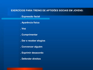 EXERCÍCIOS PARA TREINO DE APTIDÕES SOCIAIS EM JOVENS:

      . Expressão facial

      . Aparência física

      . Voz

      . Cumprimentar

      . Dar e receber elogios

      . Convencer alguém

      . Exprimir desacordo

      . Defender direitos
 