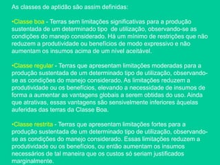 As classes de aptidão são assim definidas:
•Classe boa - Terras sem limitações significativas para a produção
sustentada de um determinado tipo de utilização, observando-se as
condições do manejo considerado. Há um mínimo de restrições que não
reduzem a produtividade ou benefícios de modo expressivo e não
aumentam os insumos acima de um nível aceitável.
•Classe regular - Terras que apresentam limitações moderadas para a
produção sustentada de um determinado tipo de utilização, observando-
se as condições do manejo considerado. As limitações reduzem a
produtividade ou os benefícios, elevando a necessidade de insumos de
forma a aumentar as vantagens globais a serem obtidas do uso. Ainda
que atrativas, essas vantagens são sensivelmente inferiores àquelas
auferidas das terras da Classe Boa.
•Classe restrita - Terras que apresentam limitações fortes para a
produção sustentada de um determinado tipo de utilização, observando-
se as condições do manejo considerado. Essas limitações reduzem a
produtividade ou os benefícios, ou então aumentam os insumos
necessários de tal maneira que os custos só seriam justificados
marginalmente.
 