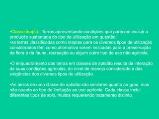 •Classe inapta - Terras apresentando condições que parecem excluir a
produção sustentada do tipo de utilização em questão.
•as terras classificadas como inaptas para os diversos tipos de utilização
considerados têm como alternativa serem indicadas para a preservação
da flora e da fauna, recreação ou algum outro tipo de uso não agrícola.
•O enquadramento das terras em classes de aptidão resulta da interação
de suas condições agrícolas, do nível de manejo considerado e das
exigências dos diversos tipos de utilização.
•As terras de uma classe de aptidão são similares quanto ao grau, mas
não quanto ao tipo de limitação ao uso agrícola. Cada classe inclui
diferentes tipos de solo, muitos requerendo tratamento distinto.
 