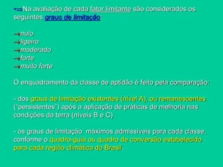 •Na avaliação de cada fator limitante são considerados os
seguintes graus de limitação:
nulo
ligeiro
moderado
forte
muito forte
O enquadramento da classe de aptidão é feito pela comparação:
- dos graus de limitação existentes (nível A), ou remanescentes
(“persistentes”) após a aplicação de práticas de melhoria nas
condições da terra (níveis B e C)
- os graus de limitação máximos admissíveis para cada classe,
conforme o quadro-guia ou quadro de conversão estabelecido
para cada região climática do Brasil.
 
