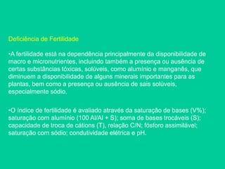Deficiência de Fertilidade
•A fertilidade está na dependência principalmente da disponibilidade de
macro e micronutrientes, incluindo também a presença ou ausência de
certas substâncias tóxicas, solúveis, como alumínio e manganês, que
diminuem a disponibilidade de alguns minerais importantes para as
plantas, bem como a presença ou ausência de sais solúveis,
especialmente sódio.
•O índice de fertilidade é avaliado através da saturação de bases (V%);
saturação com alumínio (100 Al/Al + S); soma de bases trocáveis (S);
capacidade de troca de cátions (T), relação C/N; fósforo assimilável;
saturação com sódio; condutividade elétrica e pH.
 