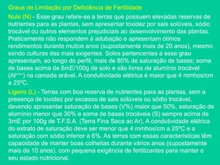 Graus de Limitação por Deficiência de Fertilidade
Nulo (N) - Esse grau refere-se a terras que possuem elevadas reservas de
nutrientes para as plantas, sem apresentar toxidez por sais solúveis, sódio
trocável ou outros elementos prejudiciais ao desenvolvimento das plantas.
Praticamente não respondem à adubação e apresentam ótimos
rendimentos durante muitos anos (supostamente mais de 20 anos), mesmo
sendo culturas das mais exigentes. Solos pertencentes a esse grau
apresentam, ao longo do perfil, mais de 80% de saturação de bases; soma
de bases acima de 6mE/100g de solo e são livres de alumínio trocável
(Al+++) na camada arável. A condutividade elétrica é maior que 4 mmhos/cm
a 25ºC.
Ligeiro (L) - Terras com boa reserva de nutrientes para as plantas, sem a
presença de toxidez por excesso de sais solúveis ou sódio trocável,
devendo apresentar saturação de bases (V%) maior que 50%, saturação de
alumínio menor que 30% e soma de bases trocáveis (S) sempre acima de
3mE por 100g de T.F.S.A. (Terra Fina Seca ao Ar). A condutividade elétrica
do extrato de saturação deve ser menor que 4 mmhos/cm a 25ºC e a
saturação com sódio inferior a 6%. As terras com essas características têm
capacidade de manter boas colheitas durante vários anos (supostamente
mais de 10 anos), com pequena exigência de fertilizantes para manter o
seu estado nutricional.
 