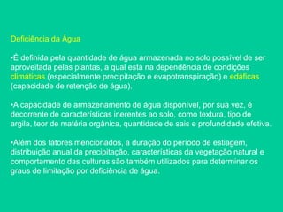 Deficiência da Água
•É definida pela quantidade de água armazenada no solo possível de ser
aproveitada pelas plantas, a qual está na dependência de condições
climáticas (especialmente precipitação e evapotranspiração) e edáficas
(capacidade de retenção de água).
•A capacidade de armazenamento de água disponível, por sua vez, é
decorrente de características inerentes ao solo, como textura, tipo de
argila, teor de matéria orgânica, quantidade de sais e profundidade efetiva.
•Além dos fatores mencionados, a duração do período de estiagem,
distribuição anual da precipitação, características da vegetação natural e
comportamento das culturas são também utilizados para determinar os
graus de limitação por deficiência de água.
 