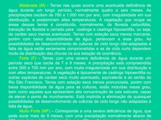 Moderada (M) - Terras nas quais ocorre uma acentuada deficiência de
água durante um longo período, normalmente quatro a seis meses. As
precipitações oscilam de 700 a 1.000 mm por ano, com irregularidade em sua
distribuição, e predominam altas temperaturas. A vegetação que ocupa as
áreas dessas terras é constituída, normalmente, de floresta caducifólia,
transição de floresta e cerrado para caatinga e caatinga hipoxerófila, ou seja,
de caráter seco menos acentuado. Terras com estação seca menos marcante,
porém com baixa disponibilidade de água, pertencem a esse grau. As
possibilidades de desenvolvimento de culturas de ciclo longo não-adaptadas à
falta de água estão seriamente comprometidas e as de ciclo curto dependem
muito da distribuição das chuvas na sua estação de ocorrência.
Forte (F) - Terras com uma severa deficiência de água durante um
período seco que oscila de 7 a 9 meses. A precipitação está compreendida
entre 500 e 700 mm por ano, com muita irregularidade em sua distribuição e
com altas temperaturas. A vegetação é tipicamente de caatinga hipoxerófila ou
outras espécies de caráter seco muito acentuado, equivalente à do sertão do
Rio São Francisco. Terras com estação seca menos pronunciada, porém com
baixa disponibilidade de água para as culturas, estão incluídas nesse grau,
bem como aquelas que apresentem alta concentração de sais solúveis, capaz
de elevar o ponto de murchamento. Está implícita a eliminação de quaisquer
possibilidades de desenvolvimento de culturas de ciclo longo não adaptadas à
falta de água.
Muito Forte (MF) – Corresponde a uma severa deficiência de água, que
pode durar mais de 9 meses, com uma precipitação normalmente abaixo de
 