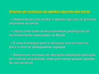 Sistema de avaliação da aptidão agrícola das terras
 Desenvolvido para avaliar a aptidão agrícola de grandes
extensões de terras;
 Utiliza como base os levantamentos pedológicos de
reconhecimento executados no Brasil;
 É uma orientação para a utilização dos recursos da
terra a nível de planejamento regional;
 Sistema em processo de alteração-adaptação:aplicação
em nível de propriedade, teste para novos grupos (opções
de uso da terra).
 