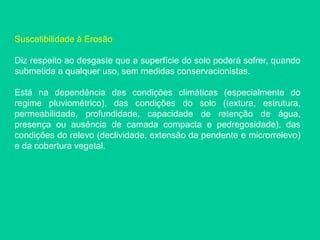 Suscetibilidade à Erosão
Diz respeito ao desgaste que a superfície do solo poderá sofrer, quando
submetida a qualquer uso, sem medidas conservacionistas.
Está na dependência das condições climáticas (especialmente do
regime pluviométrico), das condições do solo (textura, estrutura,
permeabilidade, profundidade, capacidade de retenção de água,
presença ou ausência de camada compacta e pedregosidade), das
condições do relevo (declividade, extensão da pendente e microrrelevo)
e da cobertura vegetal.
 