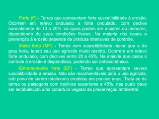 Forte (F) - Terras que apresentam forte suscetibilidade à erosão.
Ocorrem em relevo ondulado a forte ondulado, com declive
normalmente de 13 a 20%, os quais podem ser maiores ou menores,
dependendo de suas condições físicas. Na maioria dos casos a
prevenção à erosão depende de práticas intensivas de controle.
Muito forte (MF) - Terras com suscetibilidade maior que a do
grau forte, tendo seu uso agrícola muito restrito. Ocorrem em relevo
forte ondulado, com declives entre 20 a 45%. Na maioria dos casos o
controle à erosão é dispendioso, podendo ser antieconômico.
Extremamente forte (EF) - Terras que apresentam severa
suscetibilidade à erosão. Não são recomendáveis para o uso agrícola,
sob pena de serem totalmente erodidas em poucos anos. Trata-se de
terras ou paisagens com declives superiores a 45%, nas quais deve
ser estabelecida uma cobertura vegetal de preservação ambiental.
 