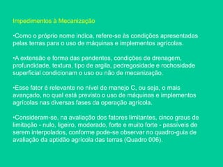 Impedimentos à Mecanização
•Como o próprio nome indica, refere-se às condições apresentadas
pelas terras para o uso de máquinas e implementos agrícolas.
•A extensão e forma das pendentes, condições de drenagem,
profundidade, textura, tipo de argila, pedregosidade e rochosidade
superficial condicionam o uso ou não de mecanização.
•Esse fator é relevante no nível de manejo C, ou seja, o mais
avançado, no qual está previsto o uso de máquinas e implementos
agrícolas nas diversas fases da operação agrícola.
•Consideram-se, na avaliação dos fatores limitantes, cinco graus de
limitação - nulo, ligeiro, moderado, forte e muito forte - passíveis de
serem interpolados, conforme pode-se observar no quadro-guia de
avaliação da aptidão agrícola das terras (Quadro 006).
 