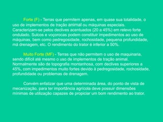Forte (F) - Terras que permitem apenas, em quase sua totalidade, o
uso de implementos de tração animal ou máquinas especiais.
Caracterizam-se pelos declives acentuados (20 a 45%) em relevo forte
ondulado. Sulcos e voçorocas podem constituir impedimentos ao uso de
máquinas, bem como pedregosidade, rochosidade, pequena profundidade,
má drenagem, etc. O rendimento do trator é inferior a 50%.
Muito Forte (MF) - Terras que não permitem o uso de maquinaria,
sendo difícil até mesmo o uso de implementos de tração animal.
Normalmente são de topografia montanhosa, com declives superiores a
45%, com impedimentos muito fortes devido à pedregosidade, rochosidade,
profundidade ou problemas de drenagem.
Convém enfatizar que uma determinada área, do ponto de vista de
mecanização, para ter importância agrícola deve possuir dimensões
mínimas de utilização capazes de propiciar um bom rendimento ao trator.
 