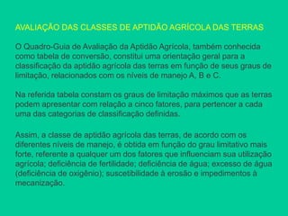 AVALIAÇÃO DAS CLASSES DE APTIDÃO AGRÍCOLA DAS TERRAS
O Quadro-Guia de Avaliação da Aptidão Agrícola, também conhecida
como tabela de conversão, constitui uma orientação geral para a
classificação da aptidão agrícola das terras em função de seus graus de
limitação, relacionados com os níveis de manejo A, B e C.
Na referida tabela constam os graus de limitação máximos que as terras
podem apresentar com relação a cinco fatores, para pertencer a cada
uma das categorias de classificação definidas.
Assim, a classe de aptidão agrícola das terras, de acordo com os
diferentes níveis de manejo, é obtida em função do grau limitativo mais
forte, referente a qualquer um dos fatores que influenciam sua utilização
agrícola; deficiência de fertilidade; deficiência de água; excesso de água
(deficiência de oxigênio); suscetibilidade à erosão e impedimentos à
mecanização.
 