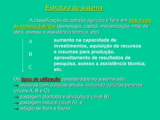 Estrutura do sistema
A classificação da aptidão agrícola é feita em três níveis
de manejo distintos (tecnologia, capital, mecanização, mão de
obra, acesso a assistência técnica, etc)
Os tipos de utilização considerados no sistema são:
 lavouras com culturas anuais, incluindo culturas perenes
(níveis A, B e C);
 pastagem plantada e silvicultura (nível B);
 pastagem natural (nível A); e
 refúgio de flora e fauna.
aumento na capacidade de
investimentos, aquisição de recursos
e insumos para produção,
aproveitamento de resultados de
pesquisa, acesso a assistência técnica,
etc.
A
B
C
 