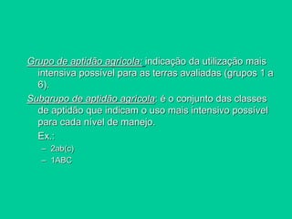 Grupo de aptidão agrícola: indicação da utilização mais
intensiva possível para as terras avaliadas (grupos 1 a
6).
Subgrupo de aptidão agrícola: é o conjunto das classes
de aptidão que indicam o uso mais intensivo possível
para cada nível de manejo.
Ex.:
– 2ab(c)
– 1ABC
 