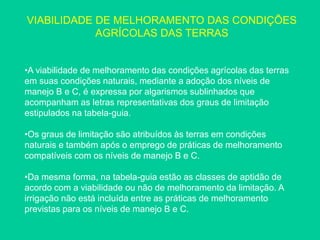 VIABILIDADE DE MELHORAMENTO DAS CONDIÇÕES
AGRÍCOLAS DAS TERRAS
•A viabilidade de melhoramento das condições agrícolas das terras
em suas condições naturais, mediante a adoção dos níveis de
manejo B e C, é expressa por algarismos sublinhados que
acompanham as letras representativas dos graus de limitação
estipulados na tabela-guia.
•Os graus de limitação são atribuídos às terras em condições
naturais e também após o emprego de práticas de melhoramento
compatíveis com os níveis de manejo B e C.
•Da mesma forma, na tabela-guia estão as classes de aptidão de
acordo com a viabilidade ou não de melhoramento da limitação. A
irrigação não está incluída entre as práticas de melhoramento
previstas para os níveis de manejo B e C.
 
