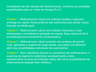 Consideram-se três classes de melhoramento, conforme as condições
especificadas para os níveis de manejo B e C:
•Classe 1 - Melhoramento viável com práticas simples e pequeno
emprego de capital. Essas práticas são suficientes para atingir o grau
indicado na tabela-guia.
•Classe 2 - Melhoramento viável com práticas intensivas e mais
sofisticadas e considerável aplicação de capital. Essa classe ainda é
considerada economicamente compensadora.
•Classe 3 - Melhoramento viável somente com práticas de grande
vulto, aplicadas a projetos de larga escala, que estão normalmente
além das possibilidades individuais dos agricultores.
•Classe 4 - Sem viabilidade técnica ou econômica de melhoramento. A
ausência de algarismo sublinhado acompanhando a letra
representativa do grau de limitação indica não haver possibilidades de
melhoramento daquele fator limitativo.
 
