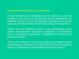 Melhoramento da Deficiência de Fertilidade
•O fator deficiência de fertilidade torna-se decisivo no nível de
manejo A, uma vez que o uso da terra está na dependência da
fertilidade natural. Os graus de limitação atribuídos às terras são
passíveis de melhoramento somente nos níveis de manejo B e C.
•Terras com alta fertilidade natural e boas propriedades físicas
exigem eventualmente pequenas quantidades de fertilizantes
para a manutenção da produção. A viabilidade de melhoramento
pertence à classe 1.
•Terras com fertilidade natural baixa exigem quantidades maiores
de fertilizantes e corretivos, bem como alto nível de conhecimento
técnico. A viabilidade de melhoramento pertence à classe 2.
 