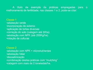 A título de exemplo de práticas empregadas para o
melhoramento de fertilidade, nas classes 1 e 2, pode-se citar:
Classe 1
•adubação verde
•incorporação de esterco
•aplicação de tortas diversas
•correção do solo (calagem até 2t/ha)
•adubação com NPK (até 200Kg/ha)
•rotação de culturas
Classe 2
•adubação com NPK + micronutrientes
•adubação foliar
•dessalinização
•combinação destas práticas com “mulching”
•calagem com mais de 2 toneladas/ha.
 