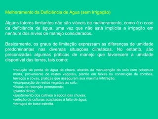 Melhoramento da Deficiência de Água (sem Irrigação)
Alguns fatores limitantes não são viáveis de melhoramento, como é o caso
da deficiência de água, uma vez que não está implícita a irrigação em
nenhum dos níveis de manejo considerados.
Basicamente, os graus de limitação expressam as diferenças de umidade
predominantes nas diversas situações climáticas. No entanto, são
preconizadas algumas práticas de manejo que favorecem a umidade
disponível das terras, tais como:
•redução da perda de água da chuva, através da manutenção do solo com cobertura
morta, proveniente de restos vegetais, plantio em faixas ou construção de cordões,
terraços e covas, práticas que asseguram sua máxima infiltração;
•incorporação de restos vegetais ao solo;
•faixas de retenção permanente;
•plantio direto;
•ajustamento dos cultivos à época das chuvas;
•seleção de culturas adaptadas á falta de água;
•terraços de base estreita.
 