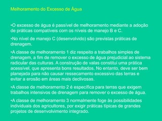 Melhoramento do Excesso de Água
•O excesso de água é passível de melhoramento mediante a adoção
de práticas compatíveis com os níveis de manejo B e C.
•No nível de manejo C (desenvolvido) são previstas práticas de
drenagem.
•A classe de melhoramento 1 diz respeito a trabalhos simples de
drenagem, a fim de remover o excesso de água prejudicial ao sistema
radicular das culturas. A construção de valas constitui uma prática
acessível, que apresenta bons resultados. No entanto, deve ser bem
planejada para não causar ressecamento excessivo das terras e
evitar a erosão em áreas mais declivosas.
•A classe de melhoramento 2 é específica para terras que exigem
trabalhos intensivos de drenagem para remover o excesso de água.
•A classe de melhoramento 3 normalmente foge às possibilidades
individuais dos agricultores, por exigir práticas típicas de grandes
projetos de desenvolvimento integrado.
 