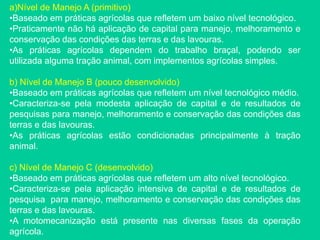 a)Nível de Manejo A (primitivo)
•Baseado em práticas agrícolas que refletem um baixo nível tecnológico.
•Praticamente não há aplicação de capital para manejo, melhoramento e
conservação das condições das terras e das lavouras.
•As práticas agrícolas dependem do trabalho braçal, podendo ser
utilizada alguma tração animal, com implementos agrícolas simples.
b) Nível de Manejo B (pouco desenvolvido)
•Baseado em práticas agrícolas que refletem um nível tecnológico médio.
•Caracteriza-se pela modesta aplicação de capital e de resultados de
pesquisas para manejo, melhoramento e conservação das condições das
terras e das lavouras.
•As práticas agrícolas estão condicionadas principalmente à tração
animal.
c) Nível de Manejo C (desenvolvido)
•Baseado em práticas agrícolas que refletem um alto nível tecnológico.
•Caracteriza-se pela aplicação intensiva de capital e de resultados de
pesquisa para manejo, melhoramento e conservação das condições das
terras e das lavouras.
•A motomecanização está presente nas diversas fases da operação
agrícola.
 