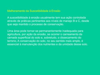 Melhoramento da Suscetibilidade à Erosão
A suscetibilidade à erosão usualmente tem sua ação controlada
através de práticas pertinentes aos níveis de manejo B e C, desde
que seja mantido o processo de conservação.
Uma área pode tornar-se permanentemente inadequada para
agricultura, por ação da erosão, se ocorrer o carreamento da
camada superficial do solo e, sobretudo, o dissecamento do
terreno, A conservação do solo, no seu sentido mais amplo, é
essencial à manutenção dos nutrientes e da umidade desse solo.
 