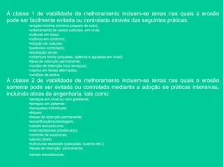 À classe 1 de viabilidade de melhoramento incluem-se terras nas quais a erosão
pode ser facilmente evitada ou controlada através das seguintes práticas:
•aração mínima (mínimo preparo do solo);
•enleiramento de restos culturais, em nível;
•culturas em faixa;
•cultivos em contorno;
•rotação de culturas;
•pastoreio controlado;
•adubação verde;
•cobertura morta (piquetes, saleiros e aguadas em nível);
•faixa de retenção permanente;
•cordão de retenção (nos terraços);
•capina em faixas alternadas;
•cordões de pedra.
À classe 2 de viabilidade de melhoramento incluem-se terras nas quais a erosão
somente pode ser evitada ou controlada mediante a adoção de práticas intensivas,
incluindo obras de engenharia, tais como:
•terraços em nível ou com gradiente;
•terraços em patamar;
•banquetas individuais;
•diques;
•faixas de retenção permanente;
•escarificação/subsolagem;
•canais escoadouros;
•interceptadores (obstáculos);
•controle de voçorocas;
•plantio direto;
•estruturas especiais (paliçadas, bueiros etc.);
•faixas de retenção permanente;
•canais escoadouros.
 