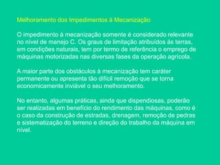 Melhoramento dos Impedimentos à Mecanização
O impedimento à mecanização somente é considerado relevante
no nível de manejo C. Os graus de limitação atribuídos às terras,
em condições naturais, tem por termo de referência o emprego de
máquinas motorizadas nas diversas fases da operação agrícola.
A maior parte dos obstáculos à mecanização tem caráter
permanente ou apresenta tão difícil remoção que se torna
economicamente inviável o seu melhoramento.
No entanto, algumas práticas, ainda que dispendiosas, poderão
ser realizadas em benefício do rendimento das máquinas, como é
o caso da construção de estradas, drenagem, remoção de pedras
e sistematização do terreno e direção do trabalho da máquina em
nível.
 