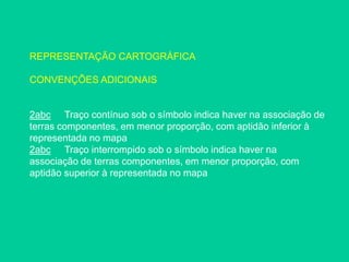 REPRESENTAÇÃO CARTOGRÁFICA
CONVENÇÕES ADICIONAIS
2abc Traço contínuo sob o símbolo indica haver na associação de
terras componentes, em menor proporção, com aptidão inferior à
representada no mapa
2abc Traço interrompido sob o símbolo indica haver na
associação de terras componentes, em menor proporção, com
aptidão superior à representada no mapa
 