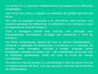 •Os níveis B e C envolvem melhoramentos tecnológicos em diferentes
modalidades.
•não levam em conta a irrigação na avaliação da aptidão agrícola das
terras.
•No caso da pastagem plantada e da silvicultura, está prevista uma
modesta aplicação de fertilizantes, de defensivos e de corretivos, o que
corresponde ao nível de manejo B.
•Para a pastagem natural está implícita uma utilização sem
melhoramentos tecnológicos, condição que caracteriza o nível de
manejo A.
•As terras consideradas viáveis de total ou parcial melhoramento -
mediante a aplicação de fertilizantes e corretivos ou o emprego de
técnicas como drenagem, controle à erosão, proteção contra
inundações, remoção de pedras, etc. - são classificadas de acordo com
as limitações persistentes, tendo em vista os níveis de manejo
considerados.
•No caso do nível de manejo A, a classificação é feita de acordo com as
condições naturais da terra, uma vez que esse nível não prevê técnicas
de melhoramento.
 