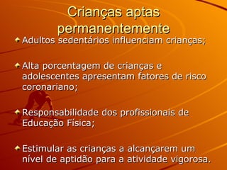 Crianças aptas permanentemente Adultos sedentários influenciam crianças; Alta porcentagem de crianças e adolescentes apresentam fatores de risco coronariano; Responsabilidade dos profissionais de Educação Física; Estimular as crianças a alcançarem um nível de aptidão para a atividade vigorosa. 