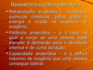 Resistência cárdio-respiratória  Metabolismo anaeróbio – mudanças químicas coletivas, pelas quais a energia é criada na ausência de oxigênio; Potência anaeróbia – é a taxa na qual o corpo de uma pessoa pode atender à demanda para a atividade intensa e de curta duração; Capacidade anaeróbia – é o déficit máximo de oxigênio que uma pessoa consegue tolerar. 